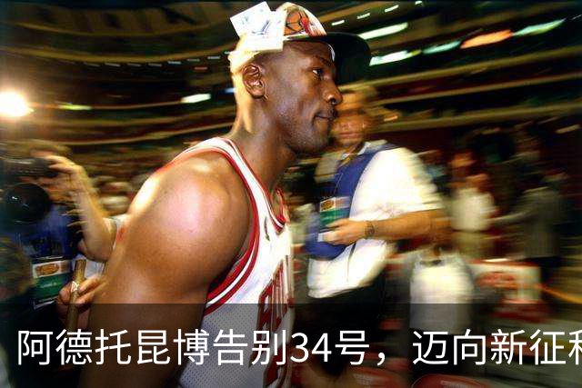 阿德托昆博告别34号，迈向新征程的7号之旅